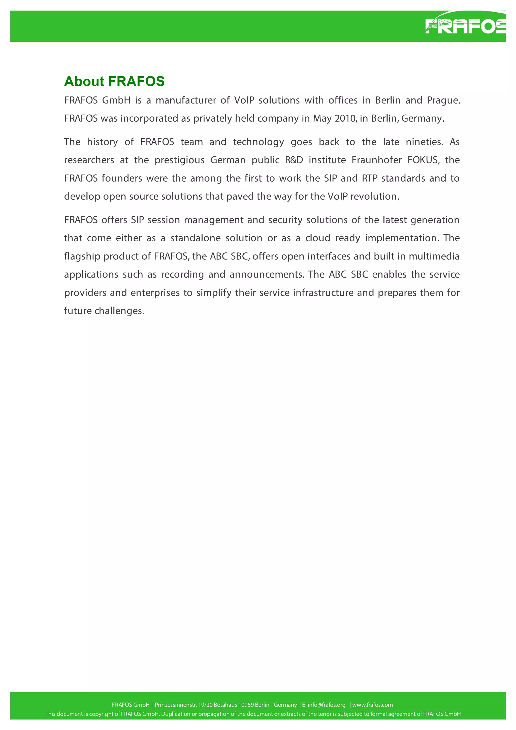 About FRAFOS
FRAFOS GmbH is a manufacturer of VoIP solutions with offices in Berlin and Prague.
FRAFOS was incorporated as privately held company in May 2010, in Berlin, Germany.
The history of FRAFOS team and technology goes back to the late nineties. As
researchers at the prestigious German public R&D institute Fraunhofer FOKUS, the
FRAFOS founders were the among the first to work the SIP and RTP standards and to
develop open source solutions that paved the way for the VoIP revolution.
FRAFOS offers SIP session management and security solutions of the latest generation
that come either as a standalone solution or as a cloud ready implementation. The
flagship product of FRAFOS, the ABC SBC, offers open interfaces and built in multimedia
applications such as recording and announcements. The ABC SBC enables the service
providers and enterprises to simplify their service infrastructure and prepares them for
future challenges.

 