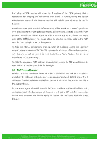 for calling a PSTN number will know the IP address of the PSTN gateway that is
responsible for bridging the VoIP service with the PSTN. Further, during the session
establishment phase all the involved proxies will include their addresses in the Via
headers.
A malicious user could use this information to either attack an operator’s proxies or
even get access to the PSTN gateways directly. By having the ability to contact the PSTN
gateways directly, an attacker might be able to misuse any security holes that might
exist at the PSTN gateway. This would allow the attacker to initiate calls to the PSTN
with the costs being incurred on the operator.
To hide the internal components of an operator, all messages leaving the operator’s
network would traverse an SBC. The SBC replaces the addresses of internal components
with its own. Hence, headers such as Contact, Via, Record-Route, Route and so on would
include the SBCs address only.
To hide the address of PSTN gateway or application servers, the SBC would include its
own address in the SDP part of the SIP messages.
3.4

NAT-Traversal Support

Network Address Translators (NAT) are used to overcome the lack of IPv4 address
availability by hiding an enterprise or even an operator’s network behind one or few IP
addresses. The devices behind the NAT use private IP addresses that are not routable in
the public Internet.
In case a user agent is located behind a NAT then it will use a private IP address as its
contact address in the Contact and Via headers as well as the SDP part. This information
would then be useless for anyone trying to contact this user agent from the public
Internet.

 