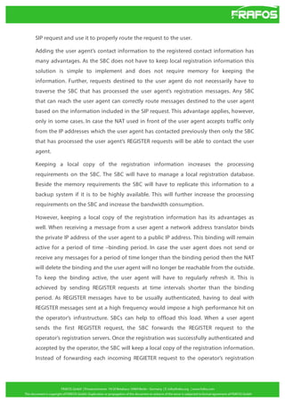SIP request and use it to properly route the request to the user.
Adding the user agent’s contact information to the registered contact information has
many advantages. As the SBC does not have to keep local registration information this
solution is simple to implement and does not require memory for keeping the
information. Further, requests destined to the user agent do not necessarily have to
traverse the SBC that has processed the user agent’s registration messages. Any SBC
that can reach the user agent can correctly route messages destined to the user agent
based on the information included in the SIP request. This advantage applies, however,
only in some cases. In case the NAT used in front of the user agent accepts traffic only
from the IP addresses which the user agent has contacted previously then only the SBC
that has processed the user agent’s REGISTER requests will be able to contact the user
agent.
Keeping a local copy of the registration information increases the processing
requirements on the SBC. The SBC will have to manage a local registration database.
Beside the memory requirements the SBC will have to replicate this information to a
backup system if it is to be highly available. This will further increase the processing
requirements on the SBC and increase the bandwidth consumption.
However, keeping a local copy of the registration information has its advantages as
well. When receiving a message from a user agent a network address translator binds
the private IP address of the user agent to a public IP address. This binding will remain
active for a period of time –binding period. In case the user agent does not send or
receive any messages for a period of time longer than the binding period then the NAT
will delete the binding and the user agent will no longer be reachable from the outside.
To keep the binding active, the user agent will have to regularly refresh it. This is
achieved by sending REGISTER requests at time intervals shorter than the binding
period. As REGISTER messages have to be usually authenticated, having to deal with
REGISTER messages sent at a high frequency would impose a high performance hit on
the operator’s infrastructure. SBCs can help to offload this load. When a user agent
sends the first REGISTER request, the SBC forwards the REGISTER request to the
operator’s registration servers. Once the registration was successfully authenticated and
accepted by the operator, the SBC will keep a local copy of the registration information.
Instead of forwarding each incoming REGIETER request to the operator’s registration

 