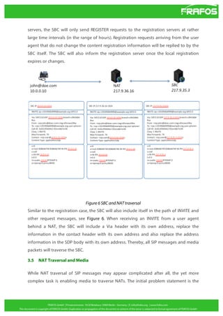 servers, the SBC will only send REGISTER requests to the registration servers at rather
large time intervals (in the range of hours). Registration requests arriving from the user
agent that do not change the content registration information will be replied to by the
SBC itself. The SBC will also inform the registration server once the local registration
expires or changes.

Figure 6 SBC and NAT traversal
Similar to the registration case, the SBC will also include itself in the path of INVITE and
other request messages, see Figure 6. When receiving an INVITE from a user agent
behind a NAT, the SBC will include a Via header with its own address, replace the
information in the contact header with its own address and also replace the address
information in the SDP body with its own address. Thereby, all SIP messages and media
packets will traverse the SBC.
3.5

NAT Traversal and Media

While NAT traversal of SIP messages may appear complicated after all, the yet more
complex task is enabling media to traverse NATs. The initial problem statement is the

 