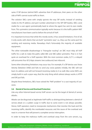 same. If SIP devices behind NATs advertise their IP addresses, their peers on the other
side of NATs cannot route traffic to them.
The solution SBCs came with simply ignores the way SIP works. Instead of sending
media to the IP address and port number advertised in the SIP SDP bodies, SBCs send
media for a user agent symmetrically back to where the agent has sent its own media
from. This symmetric communication typically works because it is the traffic pattern NAT
manufactures have been used to before the arrival of VoIP.
It is important to know that while this mostly works, it has several limitations. First of all,
it only works with clients that are built "symmetric way", i.e., they use the same port for
sending and receiving media. Nowadays that's fortunately the majority of available
equipment.
The other noticeable disadvantage is "triangular routing": an SBC must relay all VoIP
traffic for a call, to make the paths caller-SBC and SBC-callee symmetric. That is in fact
quite an overhead for a VoIP operator. With the most common codec, G.711, a relayed
call consumes four 87.2 kbps streams: two outbound, two inbound.
Some other disturbing limitations may occur too. For example, if a SIP device uses Voice
Activity Detection (VAD) and fails to send any voice packets initially, the SBC will not
learn its address and will not forward incoming media to it as well. Also some NATs are
simply built in such a poor way, that the only thing which almost always works is HTTP
and SIP just fails.
Despite these limitations, SBCs have solved the "NAT problem" in a vast majority of usecases.
3.6

Denial of Service and Overload Protection

Like any other Internet-based service VoIP servers can be the target of denial of service
attacks.
Attacks can be disguised as legitimate VoIP traffic so distinguishing between a denial of
service attack or a sudden surge in traffic due to some event is not always possible.
Hence, VoIP operators need to incorporate mechanisms that monitor the load and the
incoming traffic, identify the overloaded resources and the cause of the overload and
react in a manner that will prevent a complete service interruption.
In order to keep the malicious traffic and overload away from the core servers, e.g.

 