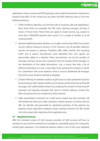 applications servers, proxies and PSTN gateways, there might be protection mechanisms
located at the SBCs. In this context one can often find SBCs offering some or all of the
following features:
•

Traffic limitation: Operators can limit the rate of incoming calls and registrations.
Once these limits are exceeded, the SBC starts rejecting messages arriving in
excess of these limits. These limits can apply to single sources, e.g., accept no
more than X REGISTER requests from source Y, to a range of senders or to all
incoming traffic.

•

Dynamic blacklisting: Static blacklists are usually used to drop traffic from certain
sources without having to process it first. However, not all possible malicious
sources are known in advance. Therefore, SBCs often monitor the incoming
traffic and if certain characteristics were identified then user agents are
dynamically added to a blacklist. These characteristics can be the number of
messages sent by a source over a period of time, the content of the messages or
the distribution of the called destinations –e.g., a source that calls a lot of
different destination in a row is very likely to be scanning the network in search
for a destination with some weakness. Once a source is blacklisted all messages
from that source would be rejected or dropped.

•

Content filtering: An attacker could try to get access to some protected resources
by launching an SQL injection attack or try to bring a server down by sending SIP
messages with malformatted content. By analyzing the content of incoming SIP
messages and rejecting messages that seem to include malicious content, the
SBCs can protect the core components of the network.

•

Caller prioritization: Customers of a VoIP service expect that their provider will
still handle their calls even under overload or attack scenarios. To achieve this an
SBC can identify calls generated by registered customers of the operator by
keeping a local registration database. Under overload scenarios the SBC would
then only accept calls originating from registered users.

3.7

Regulatory Features

With the increased success of VoIP services, providers of VoIP services will have to
consider an issue that the Internet has managed to successfully ignore for a long time,
namely legal regulations. The traditional telecom market is one of the most regulated

 