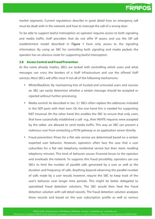 market segments. Current regulations describe in great detail how an emergency call
must be dealt with in the network and how to intercept the call of a wrong doer.
To be able to support lawful interception an operator requires access to both signaling
and media traffic. VoIP providers that do not offer IP access and use the SIP call
establishment model described in Figure 1 have only access to the signaling
information. By using an SBC for controlling both signaling and media packets the
operator has an obvious node for supporting lawful interception.
3.8

Access Control and Fraud Prevention

As the name already implies, SBCs are tasked with controlling which users and what
messages can cross the borders of a VoIP infrastructure and use the offered VoIP
services. Most SBCs will offer most if not all of the following mechanisms:
•

White/Blacklists: By maintaining lists of trusted and untrusted users and sources
an SBC can easily determine whether a certain message should be accepted or
rejected without further processing.

•

Media control: As described in Sec. 3.1 SBCs often replace the addresses included
in the SDP parts with their own. On the one hand this is needed for supporting
NAT traversal. On the other hand this enables the SBC to ensure that only users
that have successfully established a call –e.g., their INVITE requests were accepted
by the callee- are allowed to send media traffic. This way an SBC can prevent a
malicious user from contacting a PSTN gateway or an application server directly.

•

Fraud prevention: Prices for a flat rate service are determined based on a certain
expected user behavior. However, operators often face the case that a user
subscribes for a flat rate telephony residential service but then starts reselling
telephony minutes. This kind of behavior causes financial losses to the operator
and overloads the network. To suppress this fraud possibility, operators can use
SBCs to limit the number of parallel calls generated by a user as well as the
duration and frequency of calls. Anything beyond observing the parallel number
of calls made by a user would, however, require the SBC to keep track of the
user’s behavior over longer time periods. This might be better delegated to
specialized fraud detection solutions. The SBC would then feed the fraud
detection solution with call detail records. The fraud detection solution analyzes
these records and based on the user subscription profile as well as various

 