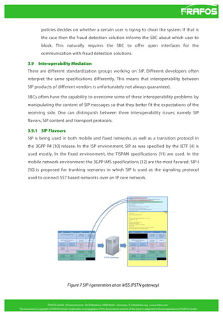 policies decides on whether a certain user is trying to cheat the system. If that is
the case then the fraud detection solution informs the SBC about which user to
block. This naturally requires the SBC to offer open interfaces for the
communication with fraud detection solutions.
3.9

Interoperability Mediation

There are different standardization groups working on SIP. Different developers often
interpret the same specifications differently. This means that interoperability between
SIP products of different vendors is unfortunately not always guaranteed.
SBCs often have the capability to overcome some of these interoperability problems by
manipulating the content of SIP messages so that they better fit the expectations of the
receiving side. One can distinguish between three interoperability issues; namely SIP
flavors, SIP content and transport protocols.
3.9.1 SIP Flavours
SIP is being used in both mobile and fixed networks as well as a transition protocol in
the 3GPP R4 [10] release. In the ISP environment, SIP as was specified by the IETF [4] is
used mostly. In the fixed environment, the TISPAN specifications [11] are used. In the
mobile network environment the 3GPP IMS specifications [12] are the most favored. SIP-I
[10] is proposed for trunking scenarios in which SIP is used as the signaling protocol
used to connect SS7 based networks over an IP core network.

Figure 7 SIP-I generation at an MSS (PSTN gateway)

 