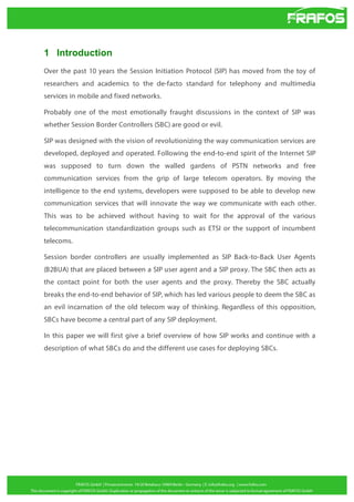 1 Introduction
Over the past 10 years the Session Initiation Protocol (SIP) has moved from the toy of
researchers and academics to the de-facto standard for telephony and multimedia
services in mobile and fixed networks.
Probably one of the most emotionally fraught discussions in the context of SIP was
whether Session Border Controllers (SBC) are good or evil.
SIP was designed with the vision of revolutionizing the way communication services are
developed, deployed and operated. Following the end-to-end spirit of the Internet SIP
was supposed to turn down the walled gardens of PSTN networks and free
communication services from the grip of large telecom operators. By moving the
intelligence to the end systems, developers were supposed to be able to develop new
communication services that will innovate the way we communicate with each other.
This was to be achieved without having to wait for the approval of the various
telecommunication standardization groups such as ETSI or the support of incumbent
telecoms.
Session border controllers are usually implemented as SIP Back-to-Back User Agents
(B2BUA) that are placed between a SIP user agent and a SIP proxy. The SBC then acts as
the contact point for both the user agents and the proxy. Thereby the SBC actually
breaks the end-to-end behavior of SIP, which has led various people to deem the SBC as
an evil incarnation of the old telecom way of thinking. Regardless of this opposition,
SBCs have become a central part of any SIP deployment.
In this paper we will first give a brief overview of how SIP works and continue with a
description of what SBCs do and the different use cases for deploying SBCs.

 