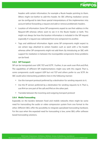 headers with certain information, for example a Route header pointing to them.
Others might not bother to add this header. An SBC offering mediation service
can be configured to take these special interpretations of the implementers into
account before forwarding a request and add or remove problematic headers.
•

Location of information: Some SIP components expect to see their address in the
Request-URI whereas others want to see it in the Route header or both. This
might not always be how the location information is included in the SIP request
especially if a request was redirected from one component to another.

•

Tags and additional information: Again some SIP components might expect to
see certain tags attached to certain headers such as rport with a Via header
whereas other SIP components might not add them. By introducing an SBC with
support for mediation in between the incompatible components these problems
can be fixed.

3.9.3 SIP Transport
SIP can be transported over UDP, TCP and SCTP. Further, it can work over IPv4 and IPv6.
The capabilities of different SIP implementations might vary with this regard. That is,
some components could support UDP but not TCP and others prefer to use SCTP. An
SBC could solve interworking problems here in the following manner:
•

Use the transport protocol preferred by a destination for sending requests to it.

•

Use the IP version preferred by a destination for sending requests to it. That is,
use IPv4 on one part of the call and IPv6 on the other part.

•

Translate between the incoming and outgoing transport protocol

3.9.4 Media Transcoding
Especially on the borders between fixed and mobile networks there might be some
need for transcoding the audio or video compression system from one format to the
other. Different SBCs offer the possibility to integrate specialized transcoding hardware.
For the case when the expected need for transcoding is low, some SBCs offer software
based transcoding solutions.

 