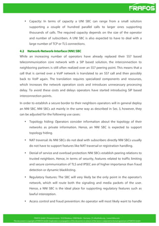 •

Capacity: In terms of capacity a UNI SBC can range from a small solution
supporting a couple of hundred parallel calls to larger ones supporting
thousands of calls. The required capacity depends on the size of the operator
and number of subscribers. A UNI SBC is also expected to have to deal with a
large number of TCP or TLS connections.

4.2

Network-Network-Interface (NNI) SBC

While an increasing number of operators have already replaced their SS7 based
telecommunication core network with a SIP based solution, the interconnection to
neighboring partners is still often realized over an SS7 peering point. This means that a
call that is carried over a VoIP network is translated to an SS7 call and then possibly
back to VoIP again. The translation requires specialized components and resources,
which increases the network operation costs and introduces unnecessary processing
delay. To avoid these costs and delays operators have started introducing SIP based
interconnection points.
In order to establish a secure border to their neighbors operators will in general deploy
an NNI SBC. NNI SBCs act mainly in the same way as described in Sec. 3, however, they
can be adjusted for the following use cases:
•

Topology hiding: Operators consider information about the topology of their
networks as private information. Hence, an NNI SBC is expected to support
topology hiding.

•

NAT traversal: As NNI SBCs do not deal with subscribers directly NNI SBCs usually
do not have to support features like NAT traversal or registration handling.

•

Denial of service and overload protection: NNI SBCs establish peering relations to
trusted neighbors. Hence, in terms of security, features related to traffic limiting
and secure communication of TLS and IPSEC are of higher importance than fraud
detection or dynamic blacklisting.

•

Regulatory features: The SBC will very likely be the only point in the operator’s
network, which will route both the signaling and media packets of the user.
Hence, a NNI SBC is the ideal place for supporting regulatory features such as
lawful interception.

•

Access control and fraud prevention: An operator will most likely want to handle

 