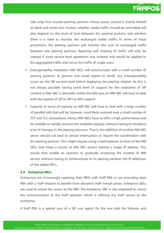 calls only from trusted peering partners. Hence, access control is mainly limited
to black and white lists. Further, whether media traffic should be controlled will
also depend on the level of trust between the peering partners and whether
there is a need to monitor the exchanged media traffic. In terms of fraud
prevention, the peering partners will monitor the sum of exchanged traffic
between two peering partners. Rejecting and shaping of traffic will only be
needed if some service level agreement was violated and would be applied to
the aggregated traffic and not to the traffic of single users.
•

Interoperability mediation: NNI SBCs will communicate with a small number of
peering partners. In general one could expect to clarify any interoperability
issues on the SIP content level before deploying the peering relation. As this is
not always possible having some level of support for the mediation of SIP
content in NNI, SBC is desirable. Unlike the UNI case, an NNI SBC will have to deal
with the aspects of SIP to SIP-I or IMS support.

•

Capacity: In terms of capacity an NNI SBC will have to deal with a large number
of parallel calls that will be, however, most likely received over a small number of
TCP and TLS connections. Hence, NNI SBCs have to offer a high performance and
be scalable to rapidly increase the available capacity without having to introduce
a lot of changes in the peering structure. That is, the addition of another NNI SBC
server should not lead to service interruption or require the coordination with
the peering partners. This might require using a load balancer in front of the NNI
SBCs that hides a cluster of NNI SBC servers behind a single IP address. This
would then enable an operator to gradually increasing the number of NNI
servers without having to communicate to its peering partners the IP addresses
of the added SBCs.

4.3

Enterprise SBCs

Enterprises are increasingly replacing their PBXs with VoIP PBX or are extending their
PBX with a VoIP module to benefit from attractive VoIP minute prices. Enterprise SBCs
are used to secure the access to the PBX. The enterprise SBC is also expected to secure
the communication to the VoIP operator, which is offering the VoIP service to the
enterprise.
A VoIP PBX is a special case of a SIP user agent. On the one side the features and

 