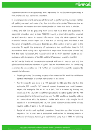 supplementary services supported by a PBX exceed by far the features supported by a
VoIP phone used by a residential subscriber.
In enterprise environments complex call flows such as call forwarding, music on hold or
call parking are used much more often then in residential scenarios. This means that an
enterprise SBC will have to deal with more complex call flows than a UNI or NNI SBC.
Further, one PBX will be providing VoIP service for more than one subscriber. A
residential subscriber sends a single REGISTER request to inform the registrar server at
his VoIP operator about its contact information. Using the same approach in an
enterprise scenario would mean that a PBX has to possibly send hundreds if not
thousands of registration messages depending on the number of served users in the
enterprise. To avoid this avalanche of registrations the specification listed in [14]
recommends either using static registrations or registration for multiple phones [14].
With the static registration, the registrar server of the VoIP operator would be preconfigured with the address of the PBX and the SIP addresses served by this PBX.
An SBC on the border of the enterprise network will have to support not only the
general SIP specifications described in [4] but also the recommendations for connecting
enterprises to an operator, see [14]. Further, an enterprise SBC would be expected to
support the following:
•

Topology hiding: The primary purpose of an enterprise SBC would be to hide the
contact information of the PBX from the rest of the world.

•

NAT traversal: In case there is a NAT between the PBX and the SBC then the
enterprise SBC can offer NAT traversal support. In general one could, however,
expect the enterprise SBC to act as a NAT. This is achieved by having two
interfaces at the SBC with one of them private and the other public with the PBX
connected to the SBC over the private one. The SBC would use its public address
to communicate with the operator. Unlike NATs which only mangle the IP
addresses in the IP headers, the SBC will use its public IP address in the contact,
routing and body parts of the SIP message.

•

Denial of service and overload protection: Enterprises can also become the
targets of DoS attacks. Hence, appropriate mechanisms for detecting malicious
behavior are needed. Further, [14] recommends using TLS or IPSEC for securing

 