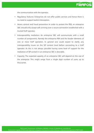 the communication with the operator.
•

Regulatory features: Enterprises do not offer public services and hence there is
no need to support lawful interception.

•

Access control and fraud prevention: In order to protect the PBX, an enterprise
SBC should only accept calls arriving over a secure connection established with a
trusted VoIP operator.

•

Interoperability mediation: An enterprise SBC will communicate with a small
number of components. Namely the enterprise PBX and the border elements of
one or more VoIP operators. In general one could expect to clarify any
interoperability issues on the SIP content level before connecting to a VoIP
operator. As this is not always possible having some level of support for the
mediation of SIP content in an enterprise SBC is desirable.

•

Capacity: The expected capacity of an enterprise SBC will depend on the size of
the enterprise. This might range from a single digit number of users up to
thousands.

 