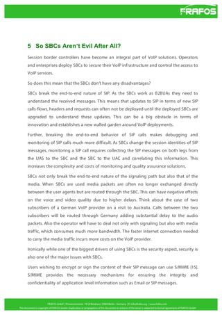 5 So SBCs Aren’t Evil After All?
Session border controllers have become an integral part of VoIP solutions. Operators
and enterprises deploy SBCs to secure their VoIP infrastructure and control the access to
VoIP services.
So does this mean that the SBCs don’t have any disadvantages?
SBCs break the end-to-end nature of SIP. As the SBCs work as B2BUAs they need to
understand the received messages. This means that updates to SIP in terms of new SIP
calls flows, headers and requests can often not be deployed until the deployed SBCs are
upgraded to understand these updates. This can be a big obstacle in terms of
innovation and establishes a new walled garden around VoIP deployments.
Further, breaking the end-to-end behavior of SIP calls makes debugging and
monitoring of SIP calls much more difficult. As SBCs change the session identities of SIP
messages, monitoring a SIP call requires collecting the SIP messages on both legs from
the UAS to the SBC and the SBC to the UAC and correlating this information. This
increases the complexity and costs of monitoring and quality assurance solutions.
SBCs not only break the end-to-end nature of the signaling path but also that of the
media. When SBCs are used media packets are often no longer exchanged directly
between the user agents but are routed through the SBC. This can have negative effects
on the voice and video quality due to higher delays. Think about the case of two
subscribers of a German VoIP provider on a visit to Australia. Calls between the two
subscribers will be routed through Germany adding substantial delay to the audio
packets. Also the operator will have to deal not only with signaling but also with media
traffic, which consumes much more bandwidth. The faster Internet connection needed
to carry the media traffic incurs more costs on the VoIP provider.
Ironically while one of the biggest drivers of using SBCs is the security aspect, security is
also one of the major issues with SBCs.
Users wishing to encrypt or sign the content of their SIP message can use S/MIME [15].
S/MIME provides the necessary mechanisms for ensuring the integrity and
confidentiality of application level information such as Email or SIP messages.

 