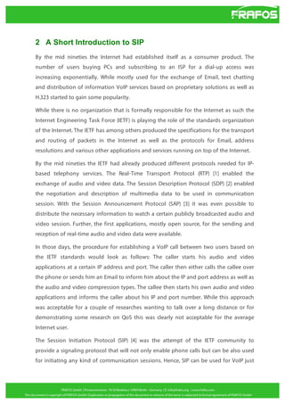 2 A Short Introduction to SIP
By the mid nineties the Internet had established itself as a consumer product. The
number of users buying PCs and subscribing to an ISP for a dial-up access was
increasing exponentially. While mostly used for the exchange of Email, text chatting
and distribution of information VoIP services based on proprietary solutions as well as
H.323 started to gain some popularity.
While there is no organization that is formally responsible for the Internet as such the
Internet Engineering Task Force (IETF) is playing the role of the standards organization
of the Internet. The IETF has among others produced the specifications for the transport
and routing of packets in the Internet as well as the protocols for Email, address
resolutions and various other applications and services running on top of the Internet.
By the mid nineties the IETF had already produced different protocols needed for IPbased telephony services. The Real-Time Transport Protocol (RTP) [1] enabled the
exchange of audio and video data. The Session Description Protocol (SDP) [2] enabled
the negotiation and description of multimedia data to be used in communication
session. With the Session Announcement Protocol (SAP) [3] it was even possible to
distribute the necessary information to watch a certain publicly broadcasted audio and
video session. Further, the first applications, mostly open source, for the sending and
reception of real-time audio and video data were available.
In those days, the procedure for establishing a VoIP call between two users based on
the IETF standards would look as follows: The caller starts his audio and video
applications at a certain IP address and port. The caller then either calls the callee over
the phone or sends him an Email to inform him about the IP and port address as well as
the audio and video compression types. The callee then starts his own audio and video
applications and informs the caller about his IP and port number. While this approach
was acceptable for a couple of researches wanting to talk over a long distance or for
demonstrating some research on QoS this was clearly not acceptable for the average
Internet user.
The Session Initiation Protocol (SIP) [4] was the attempt of the IETF community to
provide a signaling protocol that will not only enable phone calls but can be also used
for initiating any kind of communication sessions. Hence, SIP can be used for VoIP just

 