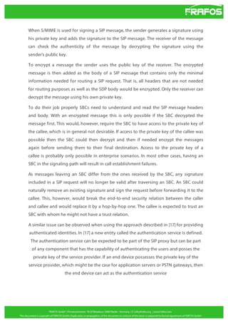 When S/MIME is used for signing a SIP message, the sender generates a signature using
his private key and adds the signature to the SIP message. The receiver of the message
can check the authenticity of the message by decrypting the signature using the
sender’s public key.
To encrypt a message the sender uses the public key of the receiver. The encrypted
message is then added as the body of a SIP message that contains only the minimal
information needed for routing a SIP request. That is, all headers that are not needed
for routing purposes as well as the SDP body would be encrypted. Only the receiver can
decrypt the message using his own private key.
To do their job properly SBCs need to understand and read the SIP message headers
and body. With an encrypted message this is only possible if the SBC decrypted the
message first. This would, however, require the SBC to have access to the private key of
the callee, which is in general not desirable. If access to the private key of the callee was
possible then the SBC could then decrypt and then if needed encrypt the messages
again before sending them to their final destination. Access to the private key of a
callee is probably only possible in enterprise scenarios. In most other cases, having an
SBC in the signaling path will result in call establishment failures.
As messages leaving an SBC differ from the ones received by the SBC, any signature
included in a SIP request will no longer be valid after traversing an SBC. An SBC could
naturally remove an existing signature and sign the request before forwarding it to the
callee. This, however, would break the end-to-end security relation between the caller
and callee and would replace it by a hop-by-hop one. The callee is expected to trust an
SBC with whom he might not have a trust relation.
A similar issue can be observed when using the approach described in [17] for providing
authenticated identities. In [17] a new entity called the authentication service is defined.
The authentication service can be expected to be part of the SIP proxy but can be part
of any component that has the capability of authenticating the users and posses the
private key of the service provider. If an end device possesses the private key of the
service provider, which might be the case for application servers or PSTN gateways, then
the end device can act as the authentication service

 