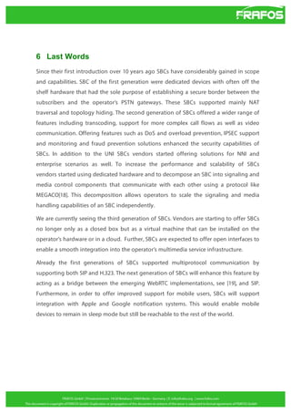 6 Last Words
Since their first introduction over 10 years ago SBCs have considerably gained in scope
and capabilities. SBC of the first generation were dedicated devices with often off the
shelf hardware that had the sole purpose of establishing a secure border between the
subscribers and the operator’s PSTN gateways. These SBCs supported mainly NAT
traversal and topology hiding. The second generation of SBCs offered a wider range of
features including transcoding, support for more complex call flows as well as video
communication. Offering features such as DoS and overload prevention, IPSEC support
and monitoring and fraud prevention solutions enhanced the security capabilities of
SBCs. In addition to the UNI SBCs vendors started offering solutions for NNI and
enterprise scenarios as well. To increase the performance and scalability of SBCs
vendors started using dedicated hardware and to decompose an SBC into signaling and
media control components that communicate with each other using a protocol like
MEGACO[18]. This decomposition allows operators to scale the signaling and media
handling capabilities of an SBC independently.
We are currently seeing the third generation of SBCs. Vendors are starting to offer SBCs
no longer only as a closed box but as a virtual machine that can be installed on the
operator’s hardware or in a cloud. Further, SBCs are expected to offer open interfaces to
enable a smooth integration into the operator’s multimedia service infrastructure.
Already the first generations of SBCs supported multiprotocol communication by
supporting both SIP and H.323. The next generation of SBCs will enhance this feature by
acting as a bridge between the emerging WebRTC implementations, see [19], and SIP.
Furthermore, in order to offer improved support for mobile users, SBCs will support
integration with Apple and Google notification systems. This would enable mobile
devices to remain in sleep mode but still be reachable to the rest of the world.

 