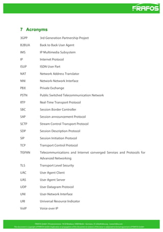 7 Acronyms
3GPP

3rd Generation Partnership Project

B2BUA

Back to Back User Agent

IMS

IP Multimedia Subsystem

IP

Internet Protocol

ISUP

ISDN User Part

NAT

Network Address Translator

NNI

Network-Network Interface

PBX

Private Exchange

PSTN

Public Switched Telecommunication Network

RTP

Real-Time Transport Protocol

SBC

Session Border Controller

SAP

Session announcement Protocol

SCTP

Stream Control Transport Protocol

SDP

Session Description Protocol

SIP

Session Initiation Protocol

TCP

Transport Control Protocol

TISPAN

Telecommunications and Internet converged Services and Protocols for
Advanced Networking

TLS

Transport Level Security

UAC

User Agent Client

UAS

User Agent Server

UDP

User Datagram Protocol

UNI

User-Network Interface

URI

Universal Resource Indicator

VoIP

Voice over IP

 