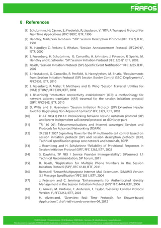 8 References
[1] Schulzrinne, H.; Casner, S.; Frederick, R.; Jacobson, V. “RTP: A Transport Protocol for
Real-Time Applications (RFC1889)”, IETF, 1996
[2] Handley, Mark; Van Jacobson. "SDP: Session Description Protocol (RFC 2327), IETF,
1998
[3] M. Handley; C. Perkins; E. Whelan. “Session Announcement Protocol (RFC2974)”,
IETF, 2000
[4] J. Rosenberg; H. Schulzrinne; G. Camarillo; A. Johnston; J. Peterson; R. Sparks; M.
Handley and E. Schooler. “SIP: Session Initiation Protocol (RFC 3261)” IETF, 2002.
[5] Roach, “Session Initiation Protocol (SIP)-Specific Event Notification” RFC 3265, IETF,
2002
[6] J. Hautakorpi, G. Camarillo, R. Penfield, A. Hawrylyshen, M. Bhatia, “Requirements
from Session Initiation Protocol (SIP) Session Border Control (SBC) Deployments”,
RFC5853, IETF, 2010
[7] J. Rosenberg; R. Mahy; P. Matthews and D. Wing “Session Traversal Utilities for
(NAT) (STUN)”, RFC5389, IETF, 2008
[8] J. Rosenberg “Interactive connectivity establishment (ICE): a methodology for
network address translator (NAT) traversal for the session initiation protocol
(SIP)”. RFC5245, IETF, 2010
[9] D. Willis and B. Hoeneisen “Session Initiation Protocol (SIP) Extension Header
Field for Registering Non-Adjacent Contacts” RFC 3327, IETF, 2002
[10]
ITU-T 2004 Q.1912.5: Interworking between session initiation protocol (SIP)
and bearer independent call control protocol or ISDN user part
[11]
TR 180 001: Telecommunications and Internet converged Services and
Protocols for Advanced Networking (TISPAN)
[12]
24.228 T 2007 Signalling flows for the IP multimedia call control based on
session initiation protocol (SIP) and session description protocol (SDP).
Technical specification group core network and terminals, 3GPP.
[13]
J. Rosenberg and H. Schulzrinne “Reliability of Provisional Responses in
Session Initiation Protocol (SIP)”, RFC 3262, IETF, 2002
[14]
S. Dawkins, “IP PBX / Service Provider Interoperability”, SIPconnect 1.1
Technical Recommendation, SIP Forum, 2011
[15]
B. Roach, "Registration for Multiple Phone Numbers in the Session
Initiation Protocol (SIP)", RFC 6140, IETF, 2011.
[16]
Ramsdell “Secure/Multipurpose Internet Mail Extensions (S/MIME) Version
3.1 Message Specification” RFC 3851, IETF, 2004
[17]
J. Peterson and C. Jennings “Enhancements for Authenticated Identity
Management in the Session Initiation Protocol (SIP)” RFC 4474, IETF, 2006
[18]
C. Groves, M. Pantaleo, T. Anderson, T. Taylor, “Gateway Control Protocol
Version 1”, RFC3252, IETF, 2003
[19]
H. Alvestrand, “Overview: Real Time Protocols for Brower-based
Applications”, draft-ietf-rtcweb-overview-04, 2012

 