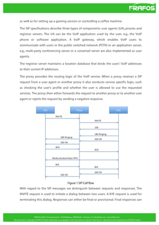 as well as for setting up a gaming session or controlling a coffee machine.
The SIP specifications describe three types of components: user agents (UA), proxies and
registrar servers. The UA can be the VoIP application used by the user, e.g., the VoIP
phone or software application. A VoIP gateway, which enables VoIP users to
communicate with users in the public switched network (PSTN) or an application server,
e.g., multi-party conferencing server or a voicemail server are also implemented as user
agents.
The registrar server maintains a location database that binds the users' VoIP addresses
to their current IP addresses.
The proxy provides the routing logic of the VoIP service. When a proxy receives a SIP
request from a user agent or another proxy it also conducts service specific logic, such
as checking the user's profile and whether the user is allowed to use the requested
services. The proxy then either forwards the request to another proxy or to another user
agent or rejects the request by sending a negative response.

Figure 1 SIP Call flow
With regard to the SIP messages we distinguish between requests and responses. The
INVITE request is used to initiate a dialog between two users. A BYE request is used for
terminating this dialog. Responses can either be final or provisional. Final responses can

 