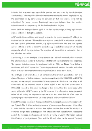 indicate that a request was successfully received and processed by the destination.
Alternatively, a final response can indicate that the request could not be processed by
the destination or by some proxy in between or that the session could not be
established for some reason. Provisional responses indicate that the session
establishment is in progress, e.g. the destination phone is ringing.
In this paper we distinguish three types of SIP message exchanges, namely registrations,
dialogs and out of dialog transactions.
A SIP registration enables a user agent to register its current address, IP address for
example, at the registrar. This enables the registrar to establish a correlation between
the user agent’s permanent address, e.g. sip:user@frafos.com, and the user agent’s
current address. In order to keep this correlation up to date the user agent will have to
repeatedly refresh the registration. The registrar will then delete a registration that is
not refreshed for a while.
A SIP dialog, a call for example, usually consists of a session initiation phase in which
the caller generates an INVITE that is responded to with provisional and final responses.
The session initiation phase is terminated with an ACK, see Figure 1. A dialog is
terminated with a BYE transaction. Depending on the call scenario the caller and callee
might exchange a number of in-dialog requests such as reINVITEs or REFER.
The last type of SIP interactions is SIP transactions that are not generated as part of a
dialog. These out of dialog messages can be observed when the SUBSCRIBE and NOTIFY
requests are exchanged between two SIP user agents [4]. This is the case when a SIP
node wants to be informed about a certain event. In this case this node sends a
SUBSCRIBE request to the server in charge of this event. Once this event occurs, the
server will send a NOTIFY request to the SIP node carrying information about the event.
Other out of dialog SIP requests include OPTIONS and INFO that are often used for
exchanging information between SIP nodes or as an application level heartbeat.
Every SIP message consists of three parts: First line, message header and message body,
see Figure 2. The first line states the purpose of the message. For requests it identifies
its type and the destination address. For replies the first line states the result as a
numerical 3-digit status code together with a textual human-readable form. The second
part of the message, the header part, includes a variety of useful information such as
identification of the User Agent Client and the SIP path taken by the request. The third

 