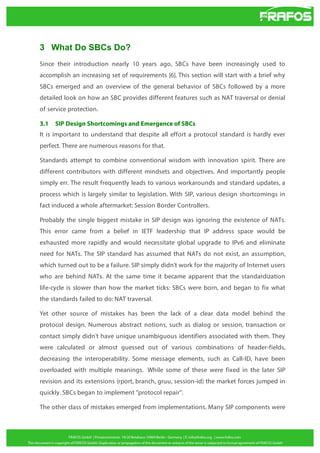 3 What Do SBCs Do?
Since their introduction nearly 10 years ago, SBCs have been increasingly used to
accomplish an increasing set of requirements [6]. This section will start with a brief why
SBCs emerged and an overview of the general behavior of SBCs followed by a more
detailed look on how an SBC provides different features such as NAT traversal or denial
of service protection.
3.1

SIP Design Shortcomings and Emergence of SBCs

It is important to understand that despite all effort a protocol standard is hardly ever
perfect. There are numerous reasons for that.
Standards attempt to combine conventional wisdom with innovation spirit. There are
different contributors with different mindsets and objectives. And importantly people
simply err. The result frequently leads to various workarounds and standard updates, a
process which is largely similar to legislation. With SIP, various design shortcomings in
fact induced a whole aftermarket: Session Border Controllers.
Probably the single biggest mistake in SIP design was ignoring the existence of NATs.
This error came from a belief in IETF leadership that IP address space would be
exhausted more rapidly and would necessitate global upgrade to IPv6 and eliminate
need for NATs. The SIP standard has assumed that NATs do not exist, an assumption,
which turned out to be a failure. SIP simply didn't work for the majority of Internet users
who are behind NATs. At the same time it became apparent that the standardization
life-cycle is slower than how the market ticks: SBCs were born, and began to fix what
the standards failed to do: NAT traversal.
Yet other source of mistakes has been the lack of a clear data model behind the
protocol design. Numerous abstract notions, such as dialog or session, transaction or
contact simply didn't have unique unambiguous identifiers associated with them. They
were calculated or almost guessed out of various combinations of header-fields,
decreasing the interoperability. Some message elements, such as Call-ID, have been
overloaded with multiple meanings. While some of these were fixed in the later SIP
revision and its extensions (rport, branch, gruu, session-id) the market forces jumped in
quickly. SBCs began to implement "protocol repair".
The other class of mistakes emerged from implementations. Many SIP components were

 