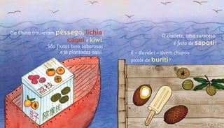 O chiclete, uma surpresa:
é feito de sapoti!
E – duvido! – quem chupou
picolé de buriti?
São frutas bem saborosas
e já plantadas aqui.
Da China trouxeram pêssego, lichia,
caqui e kiwi.
 