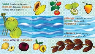 a tâmara é muito antiga,			
de tempos que já lá vão.	
Coco é na beira da praia,
mamão docinho é papaia,	
que faz bem à digestão.
Abiu, ameixa, damasco,
pitanga azedinha eu tasco,		
umbu é lá do sertão.			
Pupunha se come cozida,
 