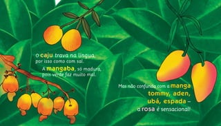 Mas não confunda com a manga
tommy, aden,
ubá, espada –
a rosa é sensacional!
O caju trava na língua,			
por isso como com sal.			
	A mangaba, só madura,				
	 pois verde faz muito mal.	
 