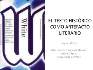 EL TEXTO HISTÓRICO 
COMO ARTEFACTO 
LITERARIO 
Hayden White 
Selección de citas y adaptación: 
Vivian C Rojas 
Universidad del Valle 
 