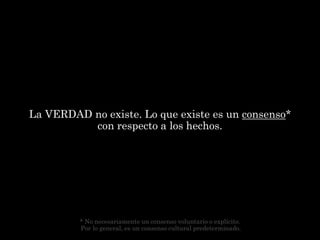 La VERDAD no existe. Lo que existe es un consenso*
          con respecto a los hechos.




         * No necesariamente un consenso voluntario o explícito.
         Por lo general, es un consenso cultural predeterminado.
 
