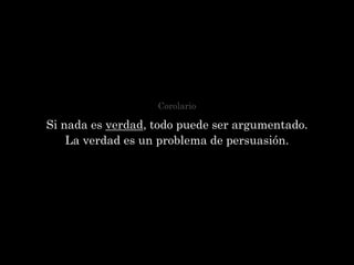 Corolario

Si nada es verdad, todo puede ser argumentado.
    La verdad es un problema de persuasión.
 