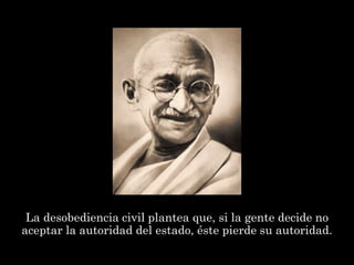 La desobediencia civil plantea que, si la gente decide no
aceptar la autoridad del estado, éste pierde su autoridad.
 