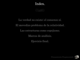 Index.



  La verdad no existe; el consenso sí.

El movedizo problema de la relatividad.

   Las estructuras como espejismo.
          Marcos de análisis.
            Ejercicio final.




                               Pensamiento Fragmentado
 