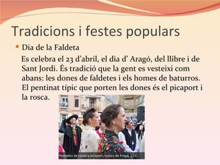 Tradicions i festes populars
 Dia de la Faldeta
 Es celebra el 23 d’abril, el dia d’ Aragó, del llibre i de
 Sant Jordi. És tradició que la gent es vesteixi com
 abans: les dones de faldetes i els homes de baturros.
 El pentinat típic que porten les dones és el picaport i
 la rosca.
 