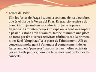  Festes del Pilar
  Són les festes de Fraga i cauen la setmana del 12 d’octubre,
  que és el dia de la Verge del Pilar. És tradició vestir-se de
  blanc i taronja amb un mocador taronja de la penya
  fragatina. Es munten penyes de xapa on la gent va a sopar i
  a passar l’estona amb els amics, també es munta una plaça
  de toros per fer diverses activitats (futbol vaca), la primera
  nit es fa el “chupinazo” a la plaça de l’ajuntament. Allí es
  concentra molta gent i s’anuncia el començament de les
  festes amb els “penyeros” majors. Es fan moltes activitats
  per a tots els públics, però on hi va més gent de fora és als
  concerts.
 