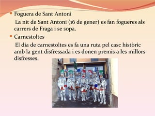  Foguera de Sant Antoni
  La nit de Sant Antoni (16 de gener) es fan fogueres als
  carrers de Fraga i se sopa.
 Carnestoltes
  El dia de carnestoltes es fa una ruta pel casc històric
  amb la gent disfressada i es donen premis a les millors
  disfresses.
 