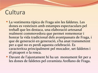 Cultura
 La vestimenta típica de Fraga són les faldetes. Les
  dones es vesteixen amb estampes espectaculars pel
  treball que les destaca, una elaboració artesanal
  realment commovedora que permet rememorar i
  honrar la vida tradicional dels avantpassats de Fraga, i
  que de generació en generació, s’ha anat transmetent
  per a què no es perdi aquesta celebració. Es
  caracteritza principalment pel mocador, set faldetes i
  el picaport o la rosca.
 Davant de l’ajuntament hi ha un monument fet per a
  les dones de faldetes pel ceramista Arellano de Fraga.
 