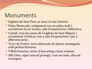 Monuments
 Església de Sant Pere: se situa al casc històric.
 Palau Montcada: antigament era un palau àrab i
    actualment és un museu, sala d’exposicions i biblioteca.
   Castell: eren les restes de l’església de Sant Miquel, i
    actualment s’utilitza com a sala d’exposicions i per a
    diferents actes.
   Torre de Frailes: torre almenada de planta rectangular
    amb petites finestres.
   Villafortunatus: restes d’una antiga ciutat romana.
   Allà Dins: espai natural protegit, com un oasis, dins de
    monegres.
 