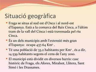 Situació geogràfica
 Fraga se situa al sud est d’Osca i al nord-est
  d’Espanya. Està a la comarca del Baix Cinca, a l’últim
  tram de la vall del Cinca i està travessada pel riu
  Cinca.
 És un dels municipis amb l’extensió més gran
  d’Espanya: ocupa 437.64 Km2 .
 Té una població de 33.2 habitants per Km2 , és a dir,
  14.539 habitants segons el cens de l’any 2010.
 El municipi està dividit en diversos barris: casc
  històric de Fraga, els Afores, Miralsot, Llitera, Sant
  Simó i les Drassanes.
 