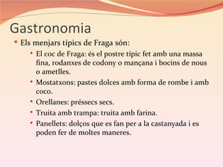 Gastronomia
 Els menjars típics de Fraga són:
      El coc de Fraga: és el postre típic fet amb una massa
       fina, rodanxes de codony o mançana i bocins de nous
       o ametlles.
      Mostatxons: pastes dolces amb forma de rombe i amb
       coco.
      Orellanes: préssecs secs.

      Truita amb trampa: truita amb farina.

      Panellets: dolços que es fan per a la castanyada i es
       poden fer de moltes maneres.
 