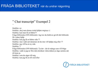 FRÅGA BIBLIOTEKET när du undrar någonting



      ” Chat transcript” Exempel 2
      ---


      fredrika: oo
      fredrika: okej men denna sioda hjälpte miginye :(
      fredrika: kan man få en bättre??
      Fråga biblioteket (NN-bibliotek): Jag tror du behöver gå till ditt bibliotek
      för vidare hjälp
      fredrika: kan jag få en bättre sida ??
      fredrika: mee vadå satt dumenar att du inte vill hjälpa mig eller ??
      fredrika: jag vill ha en ny sida
      fredrika: !!
      Fråga biblioteket (NN-bibliotek): Tyvärr - det är många som vill fråga
      fredrika: vadå ra jagvar före dem domkan vänta dukan ju säga samma sak
      till dom ju
      fredrika: som du säger till mig
      fredrika: kan jag få en till siod éller

                                                                          FB-logga
 