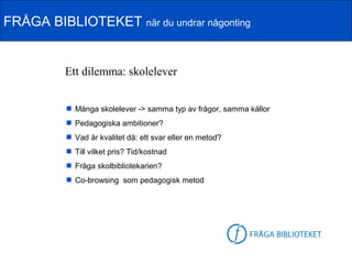 FRÅGA BIBLIOTEKET när du undrar någonting


          Ett dilemma: skolelever


           Många skolelever -> samma typ av frågor, samma källor
           Pedagogiska ambitioner?
           Vad är kvalitet då: ett svar eller en metod?
           Till vilket pris? Tid/kostnad
           Fråga skolbibliotekarien?
           Co-browsing som pedagogisk metod




                                                           FB-logga
 