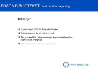 FRÅGA BIBLIOTEKET när du undrar någonting


          Riktlinjer


           Nya riktlinjer 2004 för Fråga biblioteket
           Gemensamma för e-post och chatt
           Tar upp kvalitet, referensintervju, kommunikationstips,
           upphovsrätt, målgrupp
           http://www.ssb.stockholm.se/kvalitet




                                                        FB-logga
 
