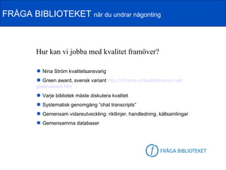 FRÅGA BIBLIOTEKET när du undrar någonting



        Hur kan vi jobba med kvalitet framöver?

         Nina Ström kvalitetsansvarig
         Green award, svensk variant http://vrhome.virtualreference.net/
        greenaward.htm
         Varje bibliotek måste diskutera kvalitet
         Systematisk genomgång ”chat transcripts”
         Gemensam vidareutveckling: riktlinjer, handledning, källsamlingar
         Gemensamma databaser



                                                        FB-logga
 