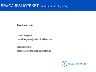 FRÅGA BIBLIOTEKET när du undrar någonting




         Kontakta oss


         Harriet Aagaard
         harriet.aagaard@kultur.stockholm.se


         Elisabet Fornell
         elisabet.fornell@kultur.stockholm.se




                                                FB-logga
 