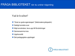 FRÅGA BIBLIOTEKET när du undrar någonting


        Vad är kvalitet?

         ”Grad av goda egenskaper” (Nationalencyklopedin)
         Sakligt korrekta svar
         Nöjd användare, leva upp till förväntningar
         Gemensamma krav
         Upphovsrätt
         Det pedagogiska uppdraget




                                                        FB-logga
 