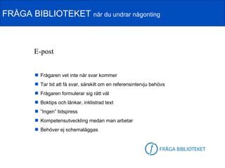 FRÅGA BIBLIOTEKET när du undrar någonting



        E-post


         Frågaren vet inte när svar kommer
         Tar tid att få svar, särskilt om en referensintervju behövs
         Frågaren formulerar sig rätt väl
         Boktips och länkar, inklistrad text
         ”Ingen” tidspress
         Kompetensutveckling medan man arbetar
         Behöver ej schemaläggas


                                                           FB-logga
 