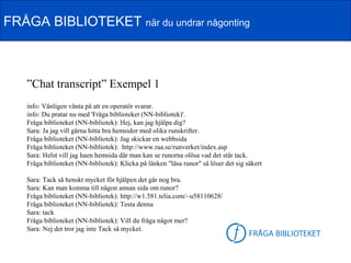 FRÅGA BIBLIOTEKET när du undrar någonting



   ”Chat transcript” Exempel 1
   info: Vänligen vänta på att en operatör svarar.
   info: Du pratar nu med 'Fråga biblioteket (NN-bibliotek)'.
   Fråga biblioteket (NN-bibliotek): Hej, kan jag hjälpa dig?
   Sara: Ja jag vill gärna hitta bra hemsidor med olika runskrifter.
   Fråga biblioteket (NN-bibliotek): Jag skickar en webbsida
   Fråga biblioteket (NN-bibliotek): http://www.raa.se/runverket/index.asp
   Sara: Helst vill jag haen hemsida där man kan se runorna olösa vad det står tack.
   Fråga biblioteket (NN-bibliotek): Klicka på länken "läsa runor" så löser det sig säkert

   Sara: Tack så henskt mycket för hjälpen det går nog bra.
   Sara: Kan man komma till någon annan sida om runor?
   Fråga biblioteket (NN-bibliotek): http://w1.581.telia.com/~u58110628/
   Fråga biblioteket (NN-bibliotek): Testa denna
   Sara: tack
   Fråga biblioteket (NN-bibliotek): Vill du fråga något mer?
   Sara: Nej det tror jag inte Tack så mycket.                              FB-logga
 