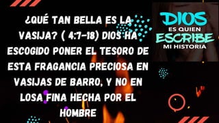 ¿QUÉ TAN BELLA ES LA
VASIJA? ( 4:7-18) Dios ha
escogido poner el tesoro de
esta fragancia preciosa en
vasijas de barro, y no en
losa fina hecha por el
hombre
 