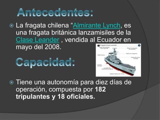  La fragata chilena “Almirante Lynch, es
una fragata británica lanzamisiles de la
Clase Leander , vendida al Ecuador en
mayo del 2008.
 Tiene una autonomía para diez días de
operación, compuesta por 182
tripulantes y 18 oficiales.
 