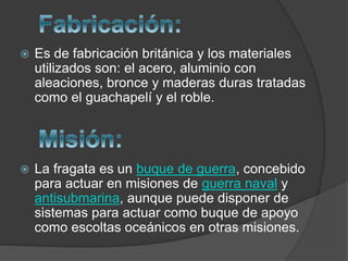  Es de fabricación británica y los materiales
utilizados son: el acero, aluminio con
aleaciones, bronce y maderas duras tratadas
como el guachapelí y el roble.
 La fragata es un buque de guerra, concebido
para actuar en misiones de guerra naval y
antisubmarina, aunque puede disponer de
sistemas para actuar como buque de apoyo
como escoltas oceánicos en otras misiones.
 