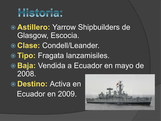  Astillero: Yarrow Shipbuilders de
Glasgow, Escocia.
 Clase: Condell/Leander.
 Tipo: Fragata lanzamisiles.
 Baja: Vendida a Ecuador en mayo de
2008.
 Destino: Activa en
Ecuador en 2009.
 